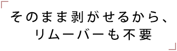 そのまま剥がせるから、リムーバーも不要